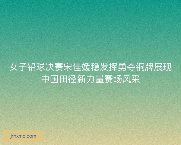女子铅球决赛宋佳媛稳发挥勇夺铜牌展现中国田径新力量赛场风采