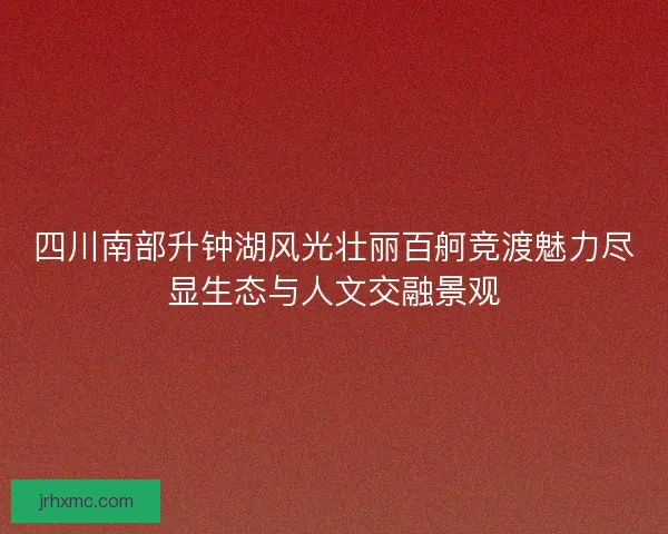 四川南部升钟湖风光壮丽百舸竞渡魅力尽显生态与人文交融景观