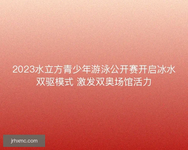 2023水立方青少年游泳公开赛开启冰水双驱模式 激发双奥场馆活力