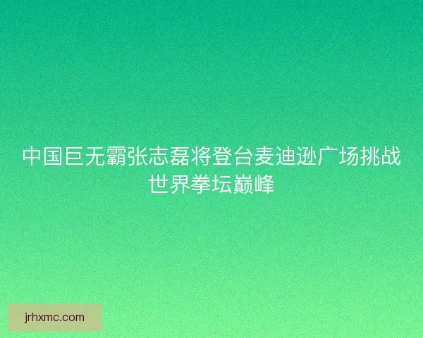 中国巨无霸张志磊将登台麦迪逊广场挑战世界拳坛巅峰