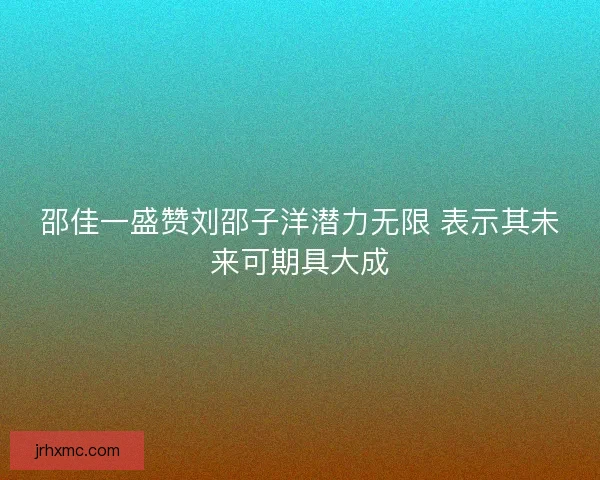 邵佳一盛赞刘邵子洋潜力无限 表示其未来可期具大成