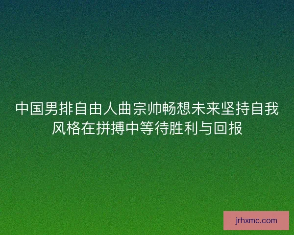 中国男排自由人曲宗帅畅想未来坚持自我风格在拼搏中等待胜利与回报