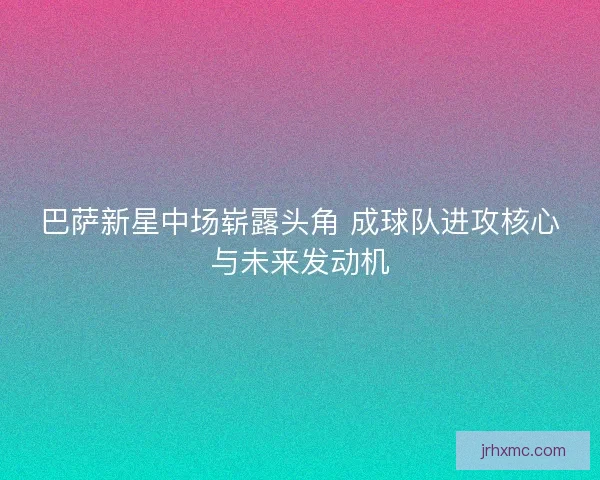 巴萨新星中场崭露头角 成球队进攻核心与未来发动机