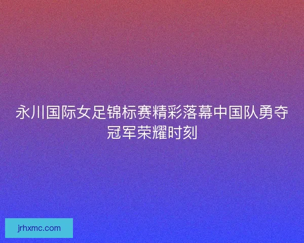 永川国际女足锦标赛精彩落幕中国队勇夺冠军荣耀时刻
