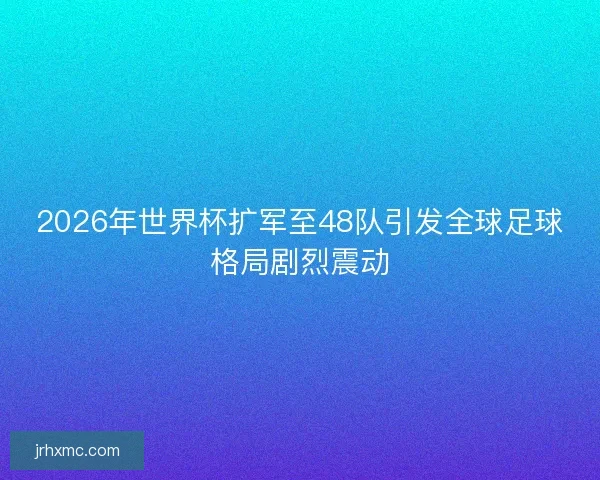 2026年世界杯扩军至48队引发全球足球格局剧烈震动