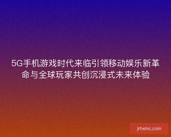 5G手机游戏时代来临引领移动娱乐新革命与全球玩家共创沉浸式未来体验