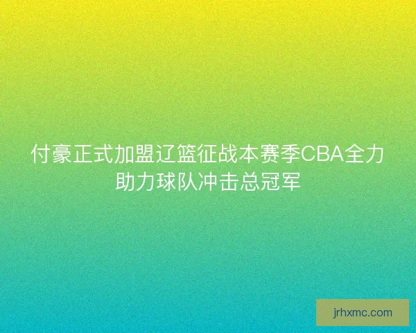 付豪正式加盟辽篮征战本赛季CBA全力助力球队冲击总冠军
