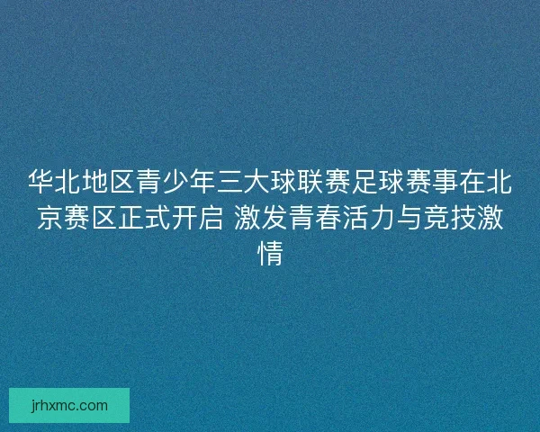 华北地区青少年三大球联赛足球赛事在北京赛区正式开启 激发青春活力与竞技激情