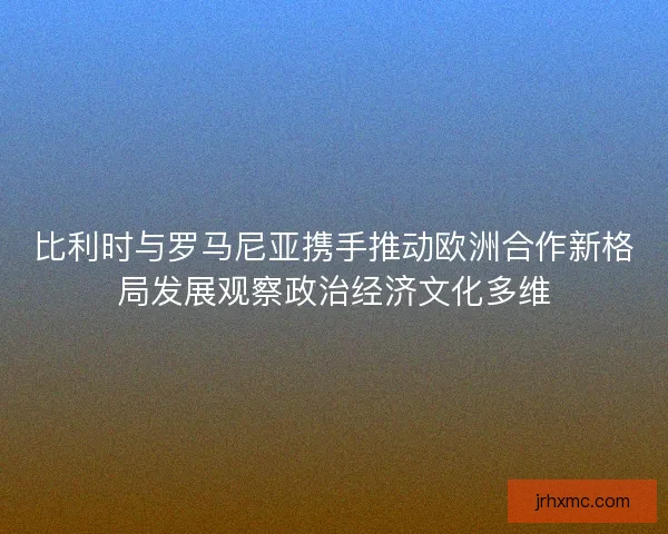 比利时与罗马尼亚携手推动欧洲合作新格局发展观察政治经济文化多维