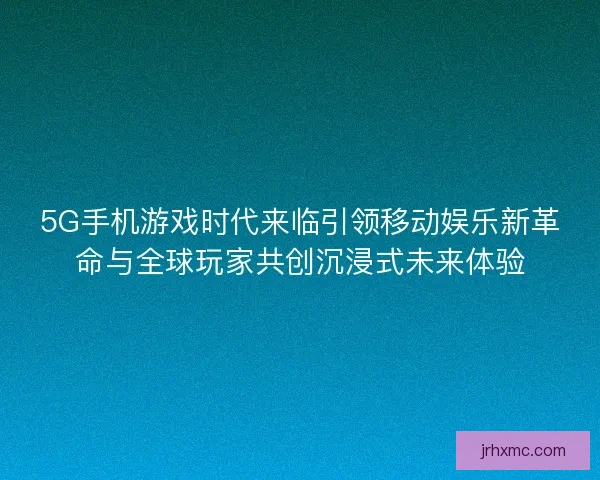 5G手机游戏时代来临引领移动娱乐新革命与全球玩家共创沉浸式未来体验