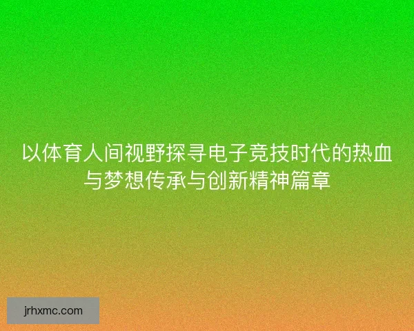 以体育人间视野探寻电子竞技时代的热血与梦想传承与创新精神篇章