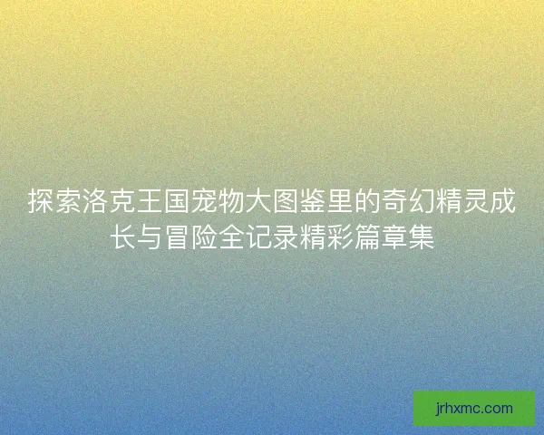 探索洛克王国宠物大图鉴里的奇幻精灵成长与冒险全记录精彩篇章集