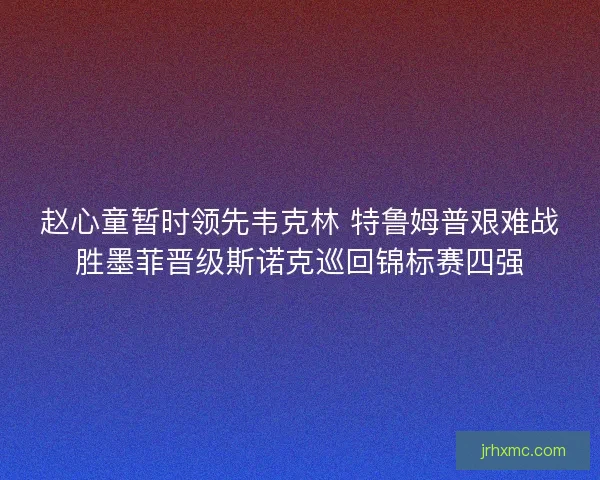 赵心童暂时领先韦克林 特鲁姆普艰难战胜墨菲晋级斯诺克巡回锦标赛四强
