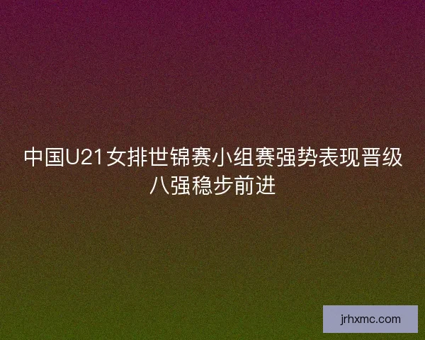 中国U21女排世锦赛小组赛强势表现晋级八强稳步前进