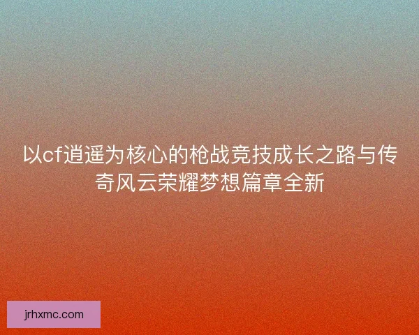 以cf逍遥为核心的枪战竞技成长之路与传奇风云荣耀梦想篇章全新