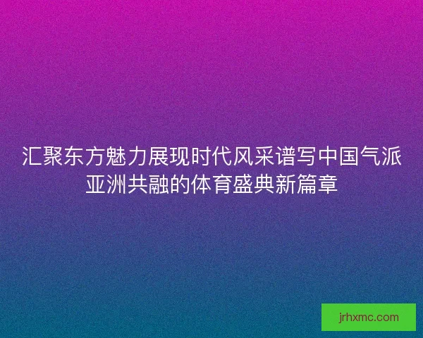 汇聚东方魅力展现时代风采谱写中国气派亚洲共融的体育盛典新篇章