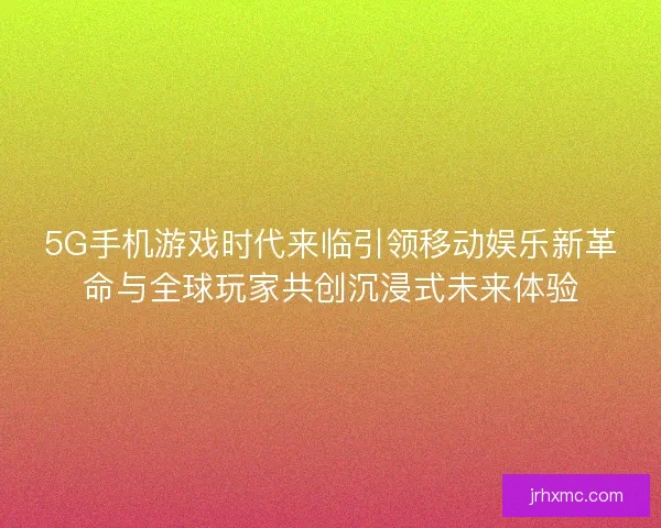 5G手机游戏时代来临引领移动娱乐新革命与全球玩家共创沉浸式未来体验