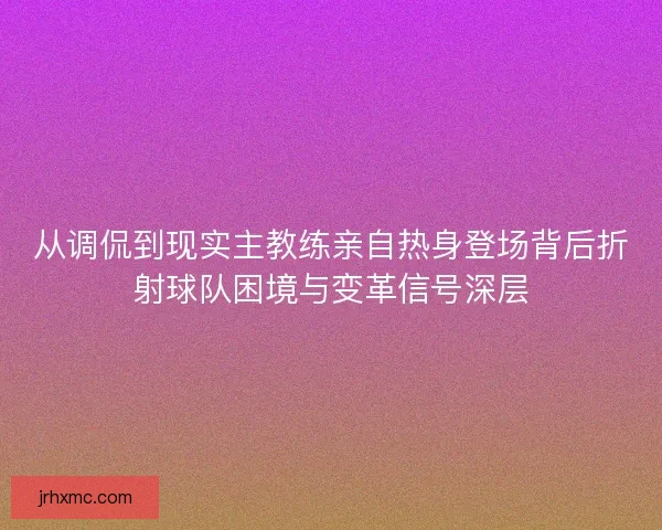 从调侃到现实主教练亲自热身登场背后折射球队困境与变革信号深层