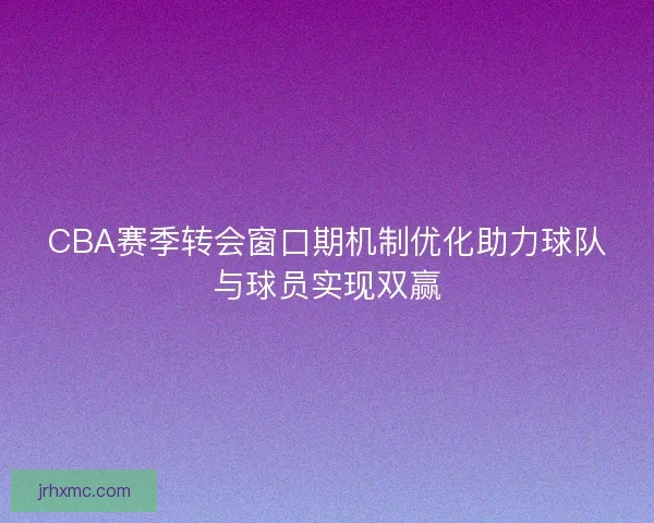 CBA赛季转会窗口期机制优化助力球队与球员实现双赢