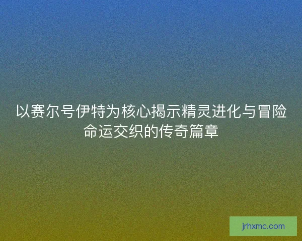 以赛尔号伊特为核心揭示精灵进化与冒险命运交织的传奇篇章