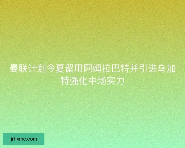 曼联计划今夏留用阿姆拉巴特并引进乌加特强化中场实力