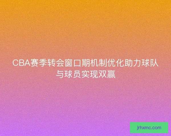 CBA赛季转会窗口期机制优化助力球队与球员实现双赢