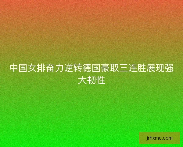 中国女排奋力逆转德国豪取三连胜展现强大韧性