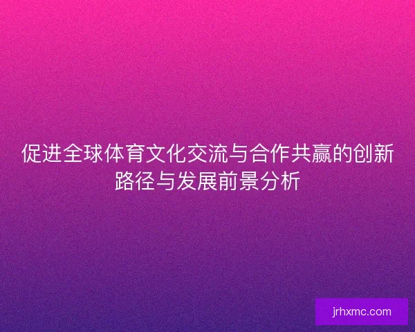 促进全球体育文化交流与合作共赢的创新路径与发展前景分析