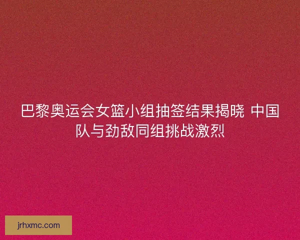 巴黎奥运会女篮小组抽签结果揭晓 中国队与劲敌同组挑战激烈