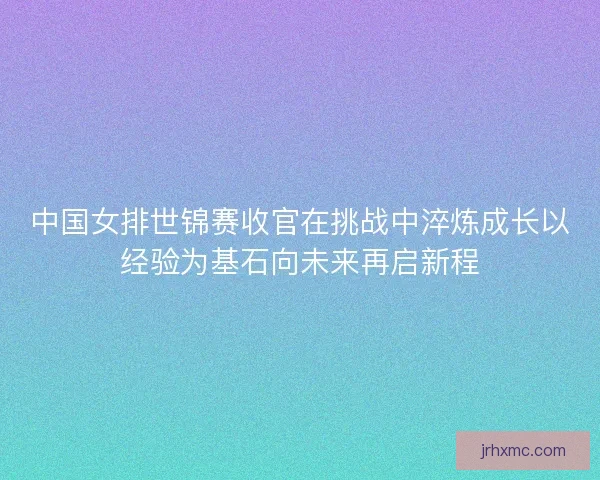 中国女排世锦赛收官在挑战中淬炼成长以经验为基石向未来再启新程